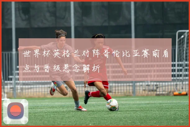 世界杯英格兰对阵哥伦比亚赛前看点与晋级悬念解析