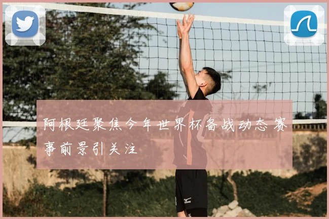 阿根廷聚焦今年世界杯备战动态 赛事前景引关注