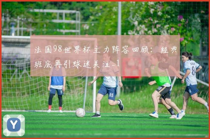 法国98世界杯主力阵容回顾:经典班底再引球迷关注_1