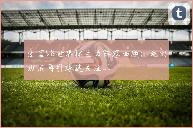 法国98世界杯主力阵容回顾:经典班底再引球迷关注_1