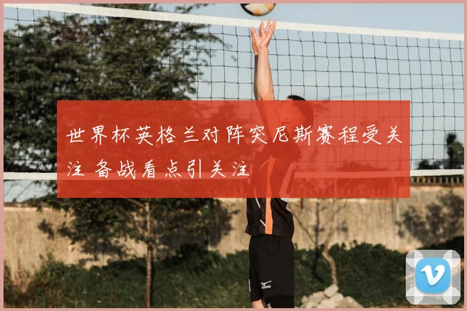 世界杯英格兰对阵突尼斯赛程受关注 备战看点引关注
