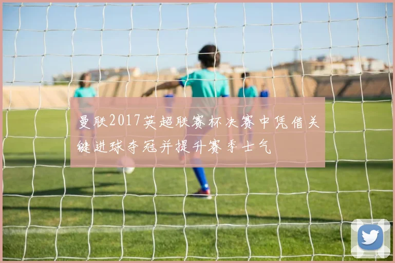 曼联2017英超联赛杯决赛中凭借关键进球夺冠并提升赛季士气
