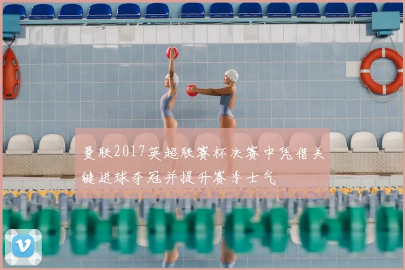 曼联2017英超联赛杯决赛中凭借关键进球夺冠并提升赛季士气