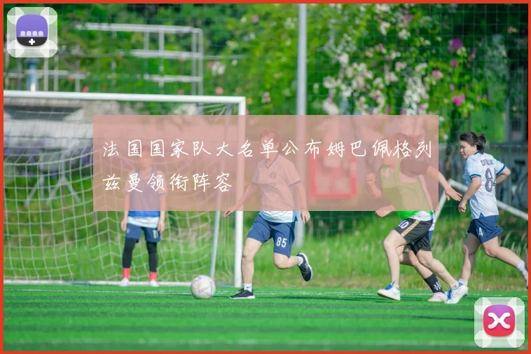 法国国家队大名单公布姆巴佩格列兹曼领衔阵容