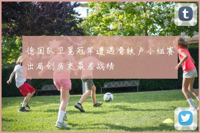 德国队卫冕冠军遭遇滑铁卢小组赛出局创历史最差战绩