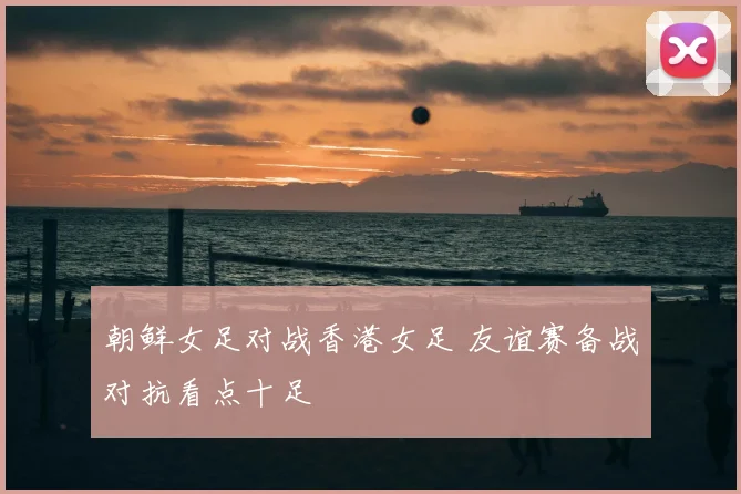 朝鲜女足对战香港女足 友谊赛备战对抗看点十足