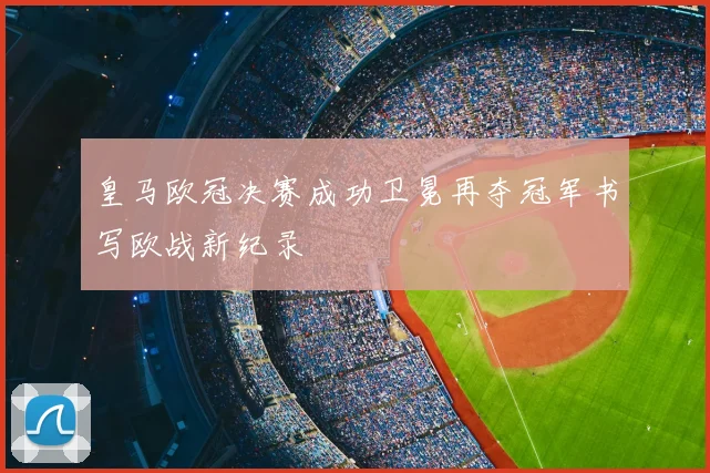 皇马欧冠决赛成功卫冕再夺冠军书写欧战新纪录