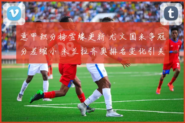 意甲积分榜雪缘更新 尤文国米争冠分差缩小 米兰拉齐奥排名变化引关注