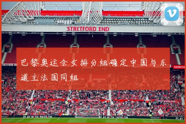 巴黎奥运会女排分组确定中国与东道主法国同组