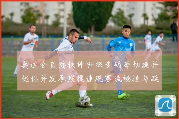 奥运会直播软件升级多码率切换并优化并发承载提速观赛流畅性与延迟