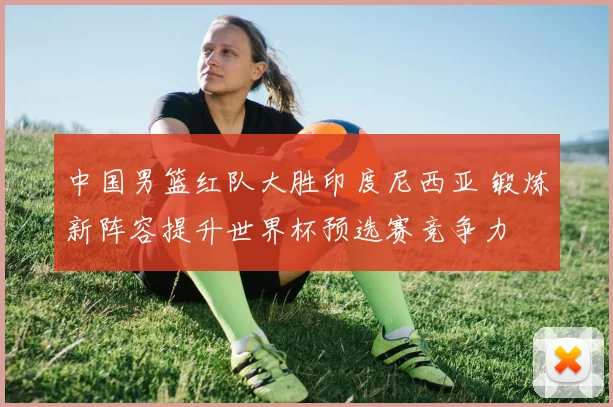 中国男篮红队大胜印度尼西亚 锻炼新阵容提升世界杯预选赛竞争力