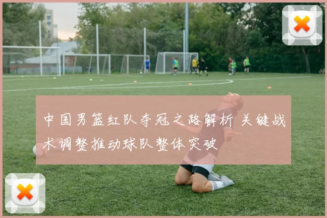 中国男篮红队夺冠之路解析 关键战术调整推动球队整体突破