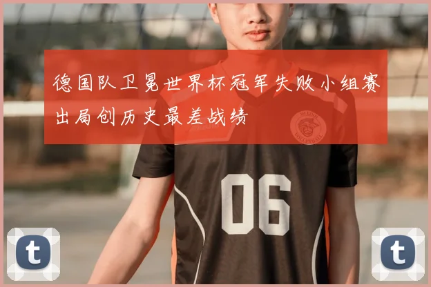 德国队卫冕世界杯冠军失败小组赛出局创历史最差战绩
