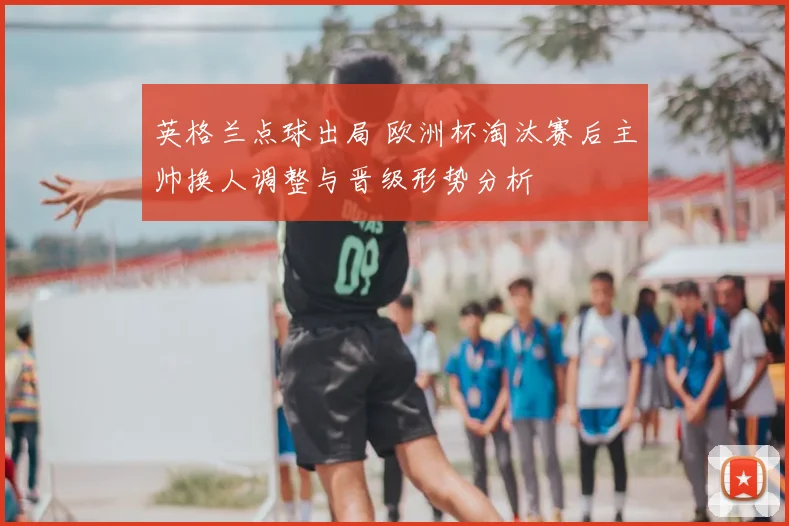 英格兰点球出局 欧洲杯淘汰赛后主帅换人调整与晋级形势分析