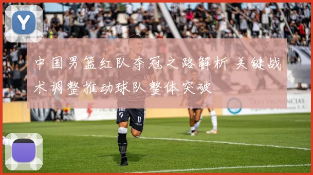 中国男篮红队夺冠之路解析 关键战术调整推动球队整体突破