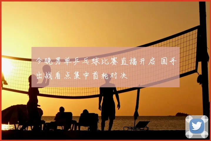 今晚男单乒乓球比赛直播开启 国手出战看点集中首轮对决