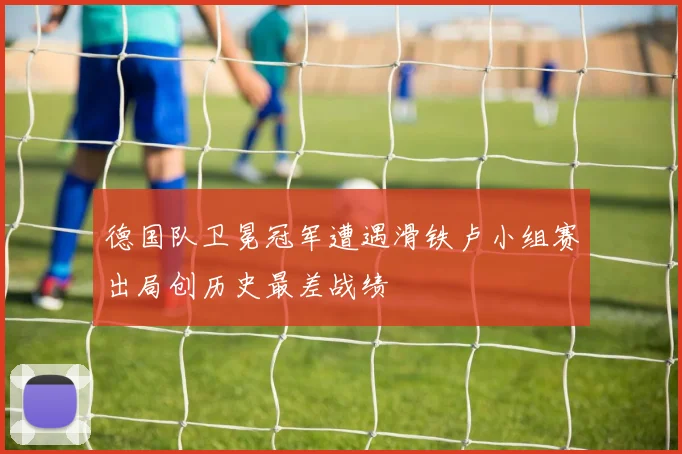 德国队卫冕冠军遭遇滑铁卢小组赛出局创历史最差战绩