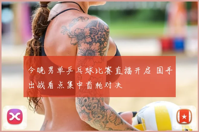 今晚男单乒乓球比赛直播开启 国手出战看点集中首轮对决