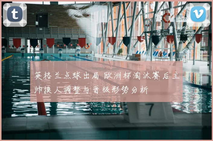 英格兰点球出局 欧洲杯淘汰赛后主帅换人调整与晋级形势分析