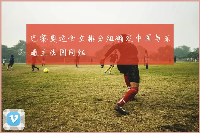 巴黎奥运会女排分组确定中国与东道主法国同组